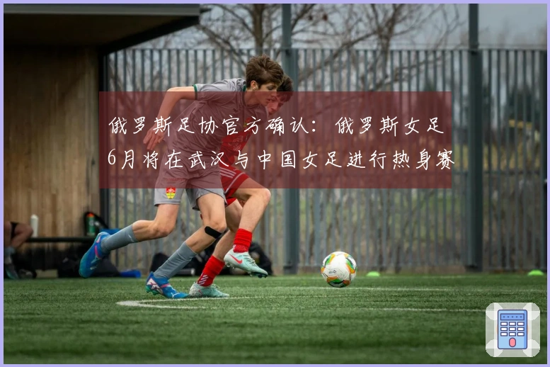 俄罗斯足协官方确认：俄罗斯女足6月将在武汉与中国女足进行热身赛