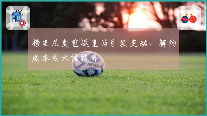 穆里尼奥重返皇马引发变动，解约成本或大幅提升