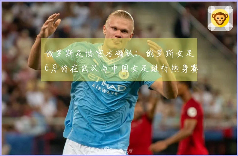 俄罗斯足协官方确认：俄罗斯女足6月将在武汉与中国女足进行热身赛
